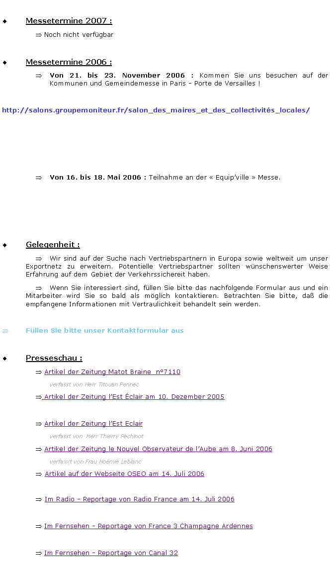 Zone de Texte: Messetermine 2007 : Noch nicht verfgbarMessetermine 2006 :			Von 21. bis 23. November 2006 : Kommen Sie uns besuchen auf der Kommunen und Gemeindemesse in Paris - Porte de Versailles !	 http://salons.groupemoniteur.fr/salon_des_maires_et_des_collectivits_locales/Von 16. bis 18. Mai 2006 : Teilnahme an der  Equipville  Messe. Gelegenheit : 	Wir sind auf der Suche nach Vertriebspartnern in Europa sowie weltweit um unser Exportnetz zu erweitern. Potentielle Vertriebspartner sollten wnschenswerter Weise Erfahrung auf dem Gebiet der Verkehrssichereit haben. 	Wenn Sie interessiert sind, fllen Sie bitte das nachfolgende Formular aus und ein Mitarbeiter wird Sie so bald als mglich kontaktieren. Betrachten Sie bitte, da die  empfangene Informationen mit Vertraulichkeit behandelt sein werden.Fllen Sie bitte unser Kontaktformular ausPresseschau :  Artikel der Zeitung Matot Braine  n7110	verfasst von Herr Titouan Pennec Artikel der Zeitung lEst clair am 10. Dezember 2005	 Artikel der Zeitung lEst Eclair 	verfasst von  Herr Thierry Pchinot Artikel der Zeitung le Nouvel Observateur de lAube am 8. Juni 2006	verfaxxt von Frau Nomie LeblancArtikel auf der Webseite OSEO am 14. Juli 2006Im Radio - Reportage von Radio France am 14. Juli 2006 Im Fernsehen - Reportage von France 3 Champagne Ardennes Im Fernsehen - Reportage von Canal 32