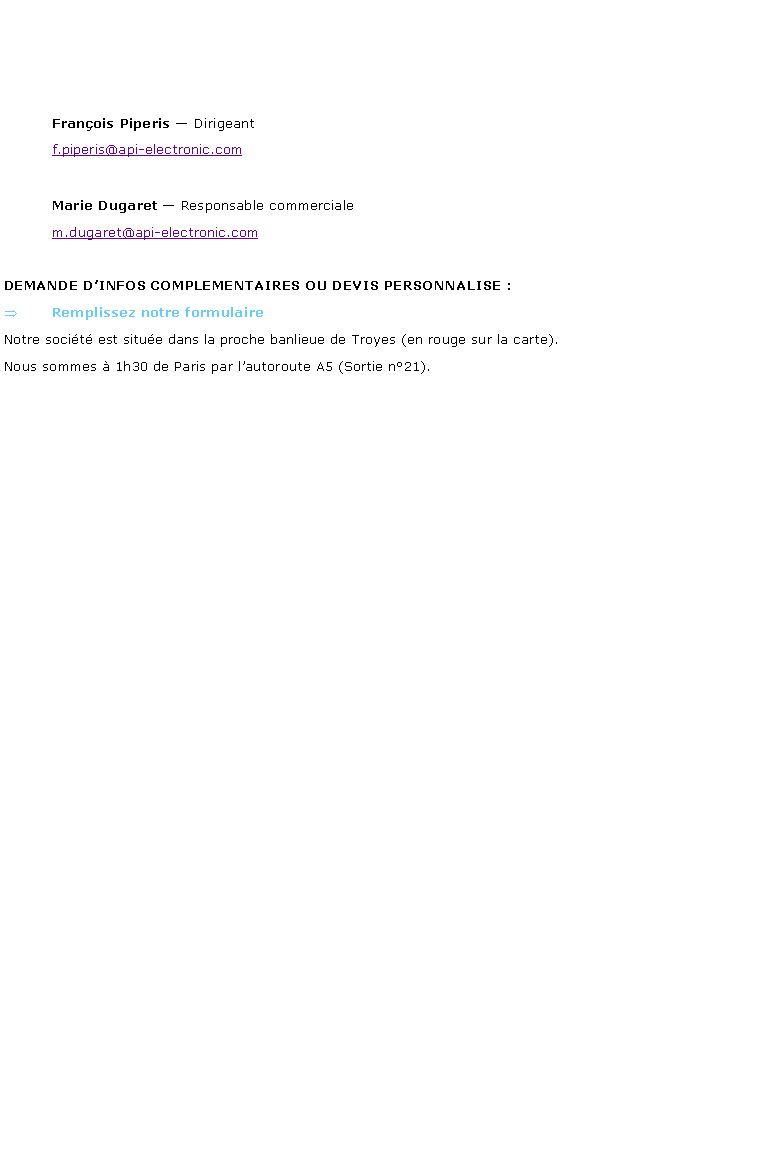 Zone de Texte: 				Franois Piperis  Dirigeant	f.piperis@api-electronic.com	Marie Dugaret  Responsable commerciale	m.dugaret@api-electronic.comDEMANDE DINFOS COMPLEMENTAIRES OU DEVIS PERSONNALISE : Remplissez notre formulaireNotre socit est situe dans la proche banlieue de Troyes (en rouge sur la carte).Nous sommes  1h30 de Paris par lautoroute A5 (Sortie n21). 